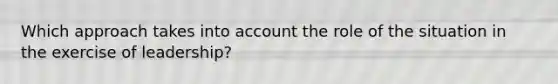 Which approach takes into account the role of the situation in the exercise of leadership?