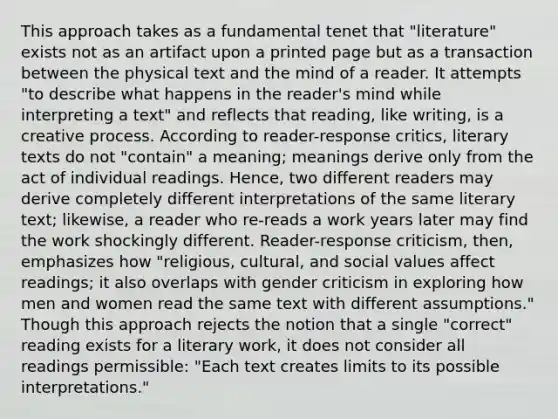 This approach takes as a fundamental tenet that "literature" exists not as an artifact upon a printed page but as a transaction between the physical text and the mind of a reader. It attempts "to describe what happens in the reader's mind while interpreting a text" and reflects that reading, like writing, is a creative process. According to reader-response critics, literary texts do not "contain" a meaning; meanings derive only from the act of individual readings. Hence, two different readers may derive completely different interpretations of the same literary text; likewise, a reader who re-reads a work years later may find the work shockingly different. Reader-response criticism, then, emphasizes how "religious, cultural, and social values affect readings; it also overlaps with gender criticism in exploring how men and women read the same text with different assumptions." Though this approach rejects the notion that a single "correct" reading exists for a literary work, it does not consider all readings permissible: "Each text creates limits to its possible interpretations."