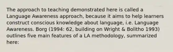 The approach to teaching demonstrated here is called a Language Awareness approach, because it aims to help learners construct conscious knowledge about language, i.e. Language Awareness. Borg (1994: 62, building on Wright & Bolitho 1993) outlines five main features of a LA methodology, summarized here: