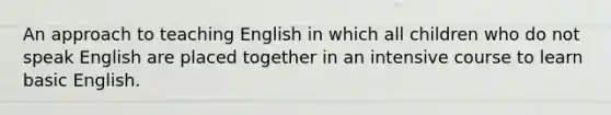 An approach to teaching English in which all children who do not speak English are placed together in an intensive course to learn basic English.