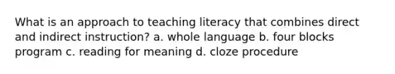 What is an approach to teaching literacy that combines direct and indirect instruction? a. whole language b. four blocks program c. reading for meaning d. cloze procedure