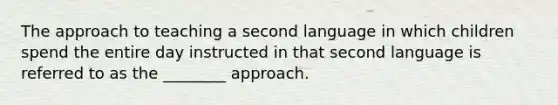 The approach to teaching a second language in which children spend the entire day instructed in that second language is referred to as the ________ approach.