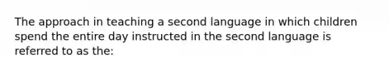 The approach in teaching a second language in which children spend the entire day instructed in the second language is referred to as the: