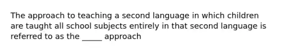 The approach to teaching a second language in which children are taught all school subjects entirely in that second language is referred to as the _____ approach