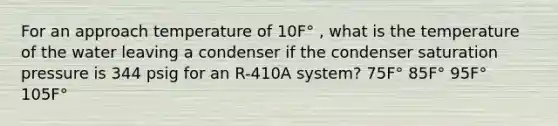 For an approach temperature of 10F° , what is the temperature of the water leaving a condenser if the condenser saturation pressure is 344 psig for an R-410A system? 75F° 85F° 95F° 105F°