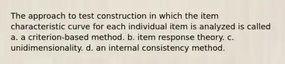 The approach to test construction in which the item characteristic curve for each individual item is analyzed is called a. a criterion-based method. b. item response theory. c. unidimensionality. d. an internal consistency method.