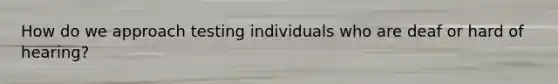 How do we approach testing individuals who are deaf or hard of hearing?