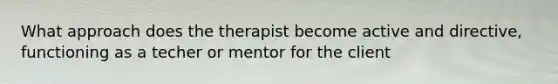 What approach does the therapist become active and directive, functioning as a techer or mentor for the client