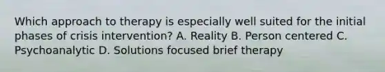 Which approach to therapy is especially well suited for the initial phases of crisis intervention? A. Reality B. Person centered C. Psychoanalytic D. Solutions focused brief therapy