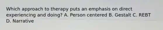 Which approach to therapy puts an emphasis on direct experiencing and doing? A. Person centered B. Gestalt C. REBT D. Narrative