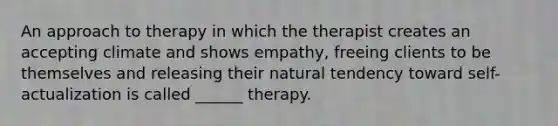 An approach to therapy in which the therapist creates an accepting climate and shows empathy, freeing clients to be themselves and releasing their natural tendency toward self-actualization is called ______ therapy.