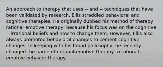 An approach to therapy that uses -- and -- techniques that have been validated by research. Ellis straddled behavioral and cognitive therapies. He originally dubbed his method of therapy rational-emotive therapy, because his focus was on the cognitive—irrational beliefs and how to change them. However, Ellis also always promoted behavioral changes to cement cognitive changes. In keeping with his broad philosophy, he recently changed the name of rational-emotive therapy to rational-emotive behavior therapy.