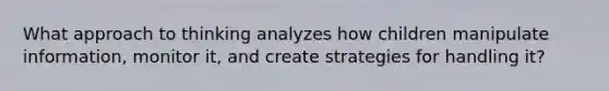 What approach to thinking analyzes how children manipulate information, monitor it, and create strategies for handling it?