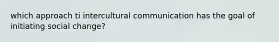 which approach ti intercultural communication has the goal of initiating social change?