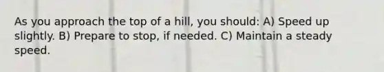 As you approach the top of a hill, you should: A) Speed up slightly. B) Prepare to stop, if needed. C) Maintain a steady speed.