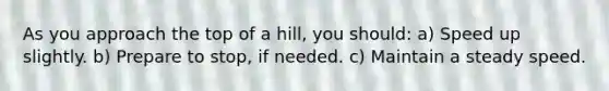 As you approach the top of a hill, you should: a) Speed up slightly. b) Prepare to stop, if needed. c) Maintain a steady speed.