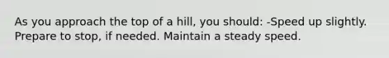 As you approach the top of a hill, you should: -Speed up slightly. Prepare to stop, if needed. Maintain a steady speed.