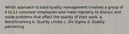 Which approach to total quality management involves a group of 6 to 12 volunteer employees who meet regularly to discuss and solve problems that affect the quality of their work. a. Benchmarking b. Quality circles c. Six Sigma d. Quality partnering