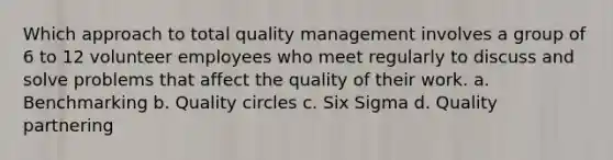 Which approach to total quality management involves a group of 6 to 12 volunteer employees who meet regularly to discuss and solve problems that affect the quality of their work. a. Benchmarking b. Quality circles c. Six Sigma d. Quality partnering