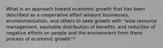 What is an approach toward economic growth that has been described as a cooperative effort amount businesses, environmentalists, and others to seek growth with "wise resource management, equitable distribution of benefits, and reduction of negative efforts on people and the environment from there process of economic growth"?