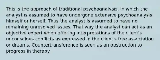 This is the approach of traditional psychoanalysis, in which the analyst is assumed to have undergone extensive psychoanalysis himself or herself. Thus the analyst is assumed to have no remaining unresolved issues. That way the analyst can act as an objective expert when offering interpretations of the client's unconscious conflicts as expressed in the client's free association or dreams. Countertransference is seen as an obstruction to progress in therapy.