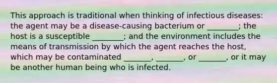 This approach is traditional when thinking of infectious diseases: the agent may be a disease-causing bacterium or ________; the host is a susceptible ________; and the environment includes the means of transmission by which the agent reaches the host, which may be contaminated _______, _______, or _______, or it may be another human being who is infected.