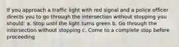 If you approach a traffic light with red signal and a police officer directs you to go through the intersection without stopping you should: a. Stop until the light turns green b. Go through the intersection without stopping c. Come to a complete stop before proceeding