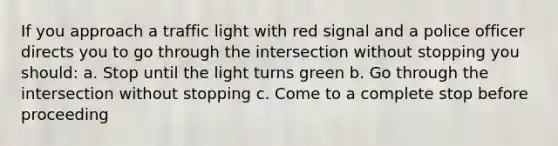 If you approach a traffic light with red signal and a police officer directs you to go through the intersection without stopping you should: a. Stop until the light turns green b. Go through the intersection without stopping c. Come to a complete stop before proceeding