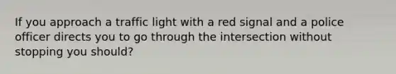 If you approach a traffic light with a red signal and a police officer directs you to go through the intersection without stopping you should?