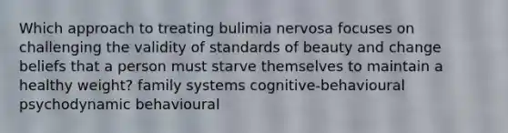 Which approach to treating bulimia nervosa focuses on challenging the validity of standards of beauty and change beliefs that a person must starve themselves to maintain a healthy weight? family systems cognitive-behavioural psychodynamic behavioural