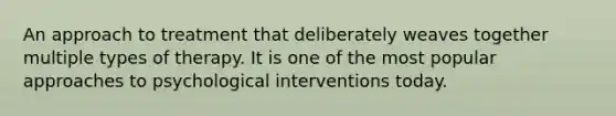 An approach to treatment that deliberately weaves together multiple types of therapy. It is one of the most popular approaches to psychological interventions today.