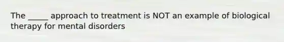 The _____ approach to treatment is NOT an example of biological therapy for mental disorders