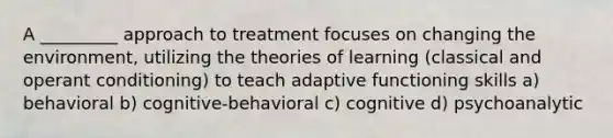 A _________ approach to treatment focuses on changing the environment, utilizing the theories of learning (classical and operant conditioning) to teach adaptive functioning skills a) behavioral b) cognitive-behavioral c) cognitive d) psychoanalytic