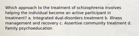 Which approach to the treatment of schizophrenia involves helping the individual become an active participant in treatment? a. Integrated dual-disorders treatment b. Illness management and recovery c. Assertive community treatment d. Family psychoeducation