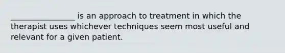 ________________ is an approach to treatment in which the therapist uses whichever techniques seem most useful and relevant for a given patient.