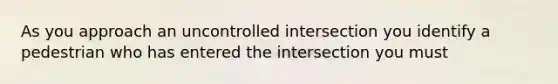 As you approach an uncontrolled intersection you identify a pedestrian who has entered the intersection you must