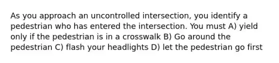 As you approach an uncontrolled intersection, you identify a pedestrian who has entered the intersection. You must A) yield only if the pedestrian is in a crosswalk B) Go around the pedestrian C) flash your headlights D) let the pedestrian go first