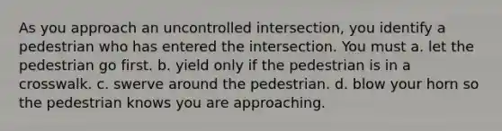 As you approach an uncontrolled intersection, you identify a pedestrian who has entered the intersection. You must a. let the pedestrian go first. b. yield only if the pedestrian is in a crosswalk. c. swerve around the pedestrian. d. blow your horn so the pedestrian knows you are approaching.