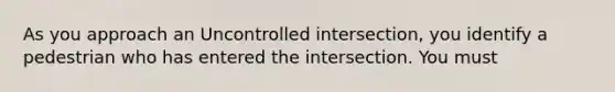 As you approach an Uncontrolled intersection, you identify a pedestrian who has entered the intersection. You must