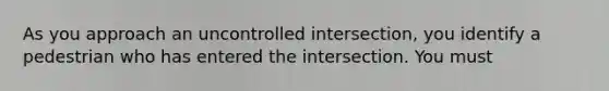 As you approach an uncontrolled intersection, you identify a pedestrian who has entered the intersection. You must