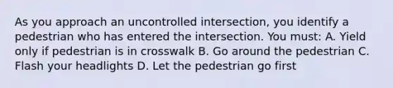 As you approach an uncontrolled intersection, you identify a pedestrian who has entered the intersection. You must: A. Yield only if pedestrian is in crosswalk B. Go around the pedestrian C. Flash your headlights D. Let the pedestrian go first