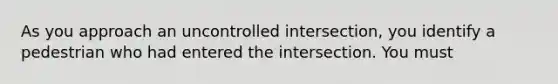 As you approach an uncontrolled intersection, you identify a pedestrian who had entered the intersection. You must