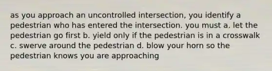 as you approach an uncontrolled intersection, you identify a pedestrian who has entered the intersection. you must a. let the pedestrian go first b. yield only if the pedestrian is in a crosswalk c. swerve around the pedestrian d. blow your horn so the pedestrian knows you are approaching