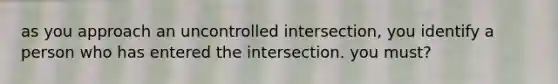 as you approach an uncontrolled intersection, you identify a person who has entered the intersection. you must?