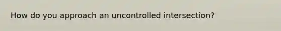 How do you approach an uncontrolled intersection?