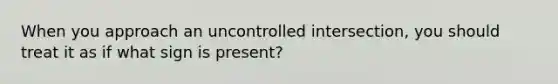 When you approach an uncontrolled intersection, you should treat it as if what sign is present?