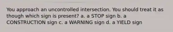 You approach an uncontrolled intersection. You should treat it as though which sign is present? a. a STOP sign b. a CONSTRUCTION sign c. a WARNING sign d. a YIELD sign