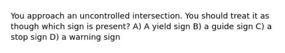 You approach an uncontrolled intersection. You should treat it as though which sign is present? A) A yield sign B) a guide sign C) a stop sign D) a warning sign