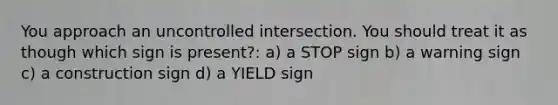 You approach an uncontrolled intersection. You should treat it as though which sign is present?: a) a STOP sign b) a warning sign c) a construction sign d) a YIELD sign