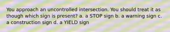 You approach an uncontrolled intersection. You should treat it as though which sign is present? a. a STOP sign b. a warning sign c. a construction sign d. a YIELD sign